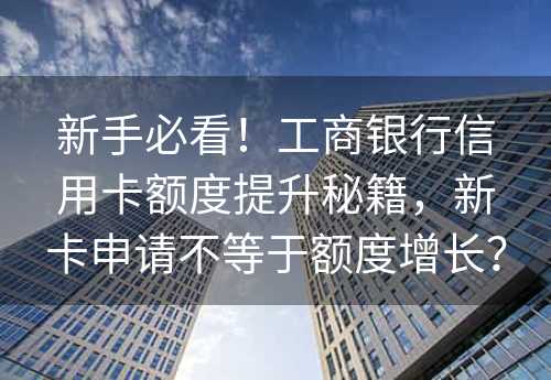 新手必看！工商银行信用卡额度提升秘籍，新卡申请不等于额度增长？