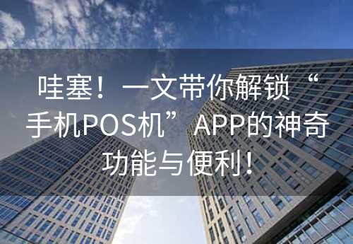 哇塞！一文带你解锁“手机POS机”APP的神奇功能与便利！