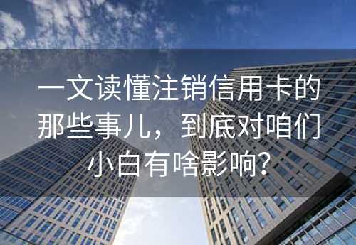 一文读懂注销信用卡的那些事儿，到底对咱们小白有啥影响？