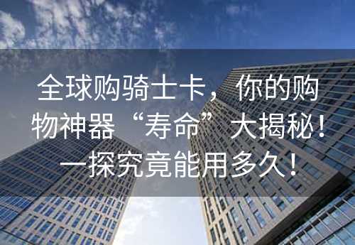 全球购骑士卡，你的购物神器“寿命”大揭秘！一探究竟能用多久！