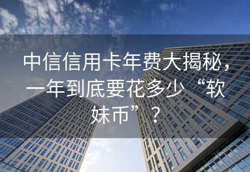 中信信用卡年费大揭秘，一年到底要花多少“软妹币”？