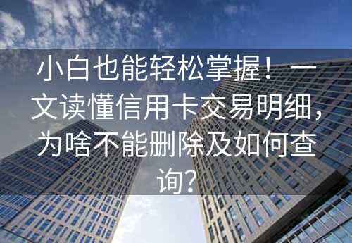 小白也能轻松掌握！一文读懂信用卡交易明细，为啥不能删除及如何查询？