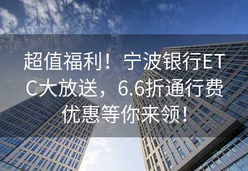 超值福利！宁波银行ETC大放送，6.6折通行费优惠等你来领！