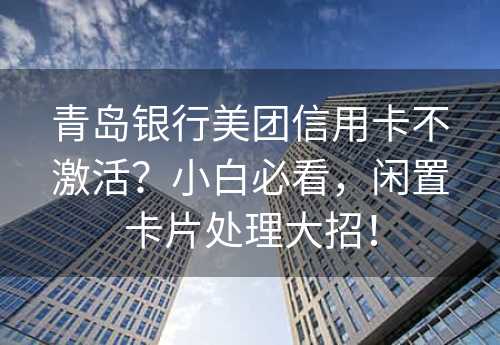 青岛银行美团信用卡不激活？小白必看，闲置卡片处理大招！