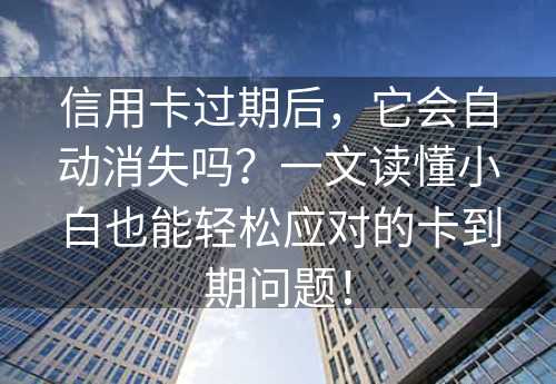 信用卡过期后，它会自动消失吗？一文读懂小白也能轻松应对的卡到期问题！