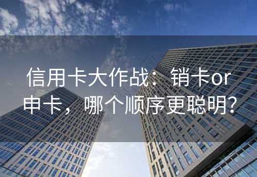 信用卡大作战：销卡or申卡，哪个顺序更聪明？