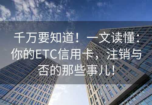 千万要知道！一文读懂：你的ETC信用卡，注销与否的那些事儿！