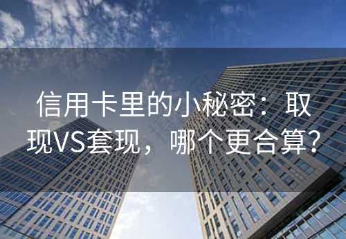 信用卡里的小秘密：取现VS套现，哪个更合算？