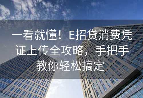 一看就懂！E招贷消费凭证上传全攻略，手把手教你轻松搞定 