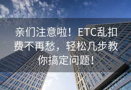 亲们注意啦！ETC乱扣费不再愁，轻松几步教你搞定问题！