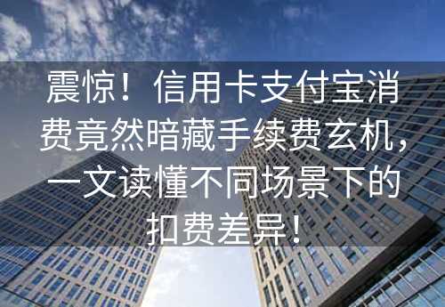 震惊！信用卡支付宝消费竟然暗藏手续费玄机，一文读懂不同场景下的扣费差异！