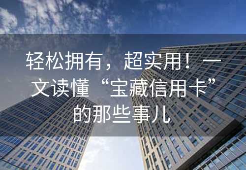 轻松拥有，超实用！一文读懂“宝藏信用卡”的那些事儿 