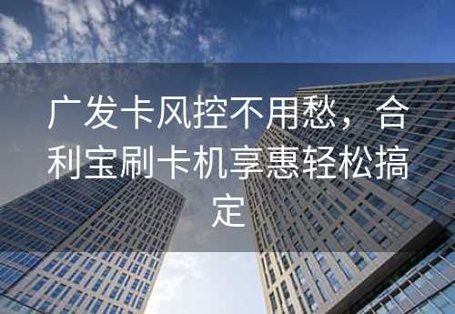 广发卡风控不用愁，合利宝刷卡机享惠轻松搞定