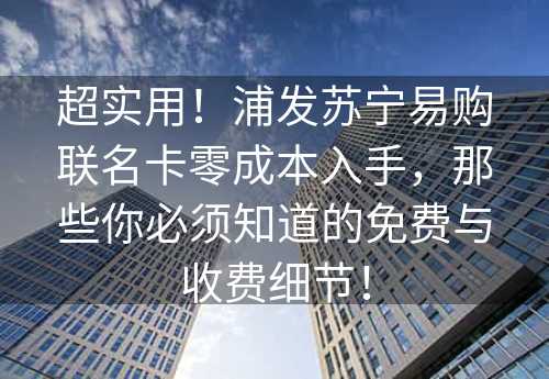 超实用！浦发苏宁易购联名卡零成本入手，那些你必须知道的免费与收费细节！