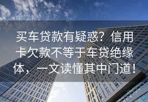 买车贷款有疑惑？信用卡欠款不等于车贷绝缘体，一文读懂其中门道！