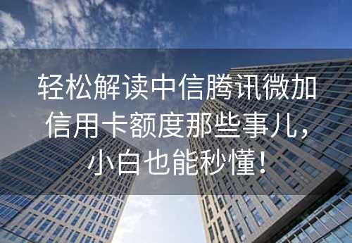 轻松解读中信腾讯微加信用卡额度那些事儿，小白也能秒懂！