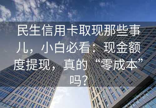 民生信用卡取现那些事儿，小白必看：现金额度提现，真的“零成本”吗？