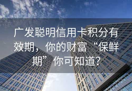 广发聪明信用卡积分有效期，你的财富“保鲜期”你可知道？