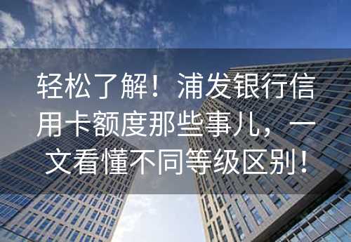 轻松了解！浦发银行信用卡额度那些事儿，一文看懂不同等级区别！