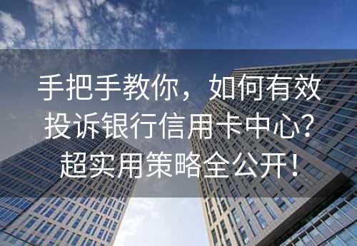 手把手教你，如何有效投诉银行信用卡中心？超实用策略全公开！