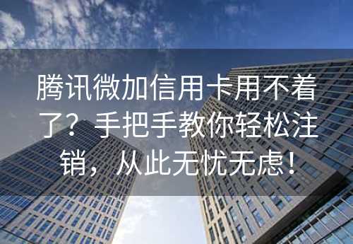 腾讯微加信用卡用不着了？手把手教你轻松注销，从此无忧无虑！