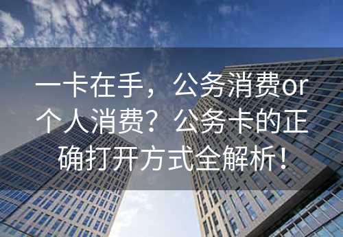 一卡在手，公务消费or个人消费？公务卡的正确打开方式全解析！