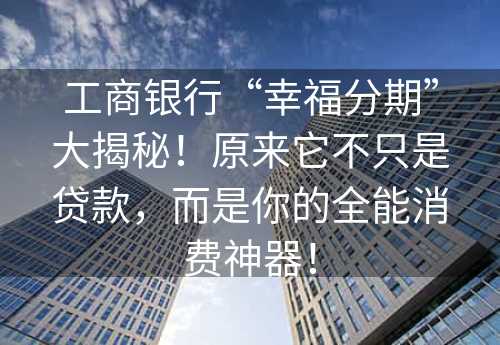 工商银行“幸福分期”大揭秘！原来它不只是贷款，而是你的全能消费神器！