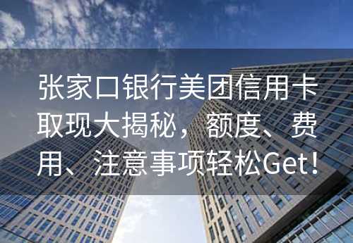 张家口银行美团信用卡取现大揭秘，额度、费用、注意事项轻松Get！