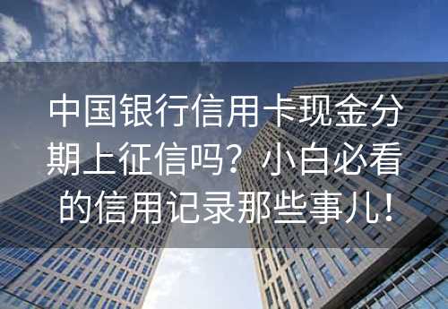 中国银行信用卡现金分期上征信吗？小白必看的信用记录那些事儿！