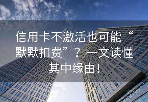 信用卡不激活也可能“默默扣费”？一文读懂其中缘由！