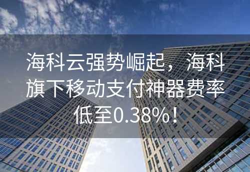 海科云强势崛起，海科旗下移动支付神器费率低至0.38%！