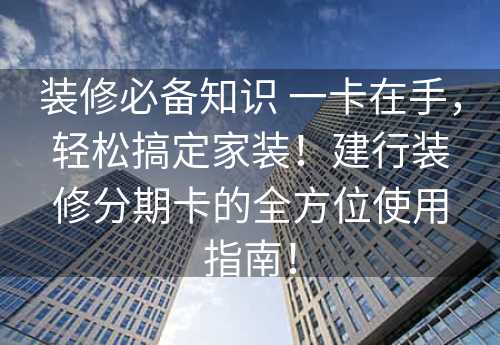 装修必备知识 一卡在手，轻松搞定家装！建行装修分期卡的全方位使用指南！