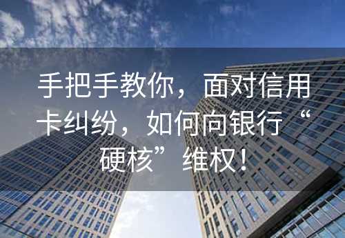 手把手教你，面对信用卡纠纷，如何向银行“硬核”维权！