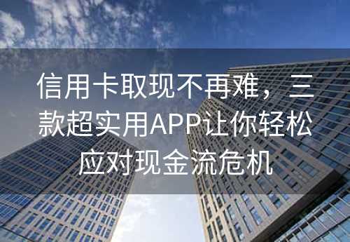 信用卡取现不再难，三款超实用APP让你轻松应对现金流危机