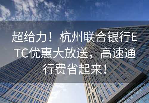 超给力！杭州联合银行ETC优惠大放送，高速通行费省起来！