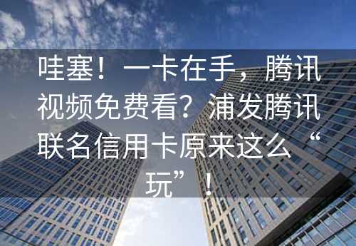 哇塞！一卡在手，腾讯视频免费看？浦发腾讯联名信用卡原来这么“玩”！