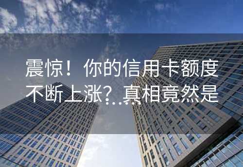 震惊！你的信用卡额度不断上涨？真相竟然是……