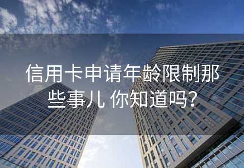 信用卡申请年龄限制那些事儿 你知道吗？