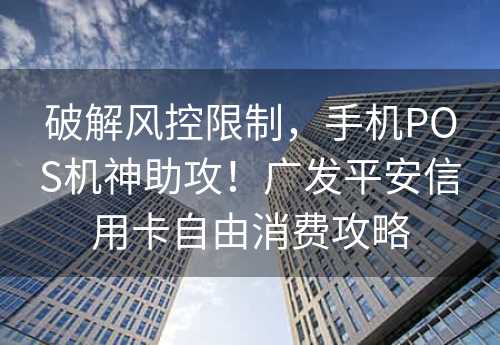 破解风控限制，手机POS机神助攻！广发平安信用卡自由消费攻略