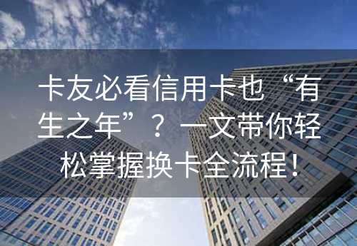 卡友必看信用卡也“有生之年”？一文带你轻松掌握换卡全流程！