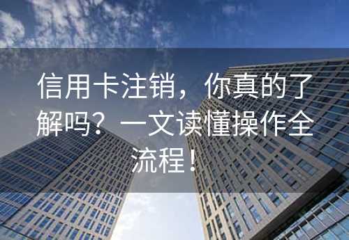 信用卡注销，你真的了解吗？一文读懂操作全流程！ 