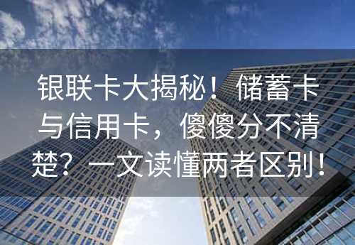 银联卡大揭秘！储蓄卡与信用卡，傻傻分不清楚？一文读懂两者区别！