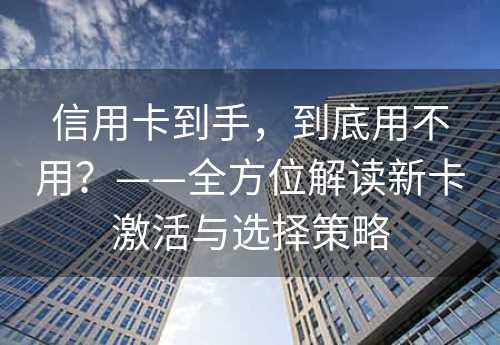 信用卡到手，到底用不用？——全方位解读新卡激活与选择策略