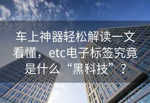 车上神器轻松解读一文看懂，etc电子标签究竟是什么“黑科技”？