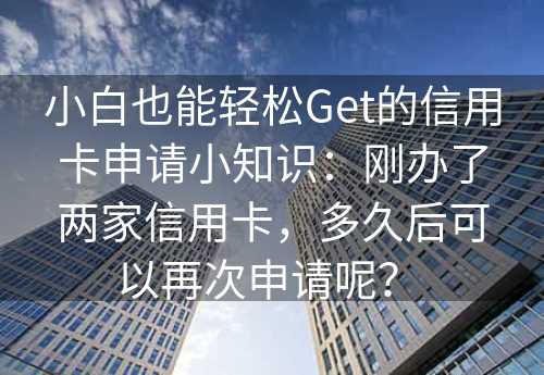 小白也能轻松Get的信用卡申请小知识：刚办了两家信用卡，多久后可以再次申请呢？ 