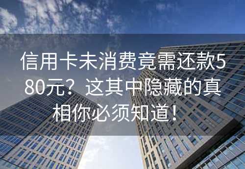 信用卡未消费竟需还款580元？这其中隐藏的真相你必须知道！ 