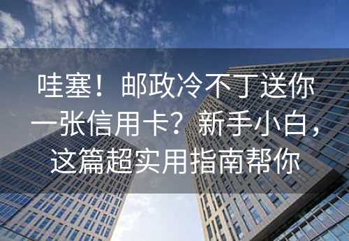 哇塞！邮政冷不丁送你一张信用卡？新手小白，这篇超实用指南帮你