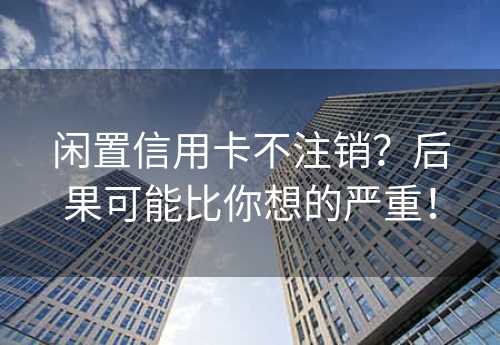 闲置信用卡不注销？后果可能比你想的严重！