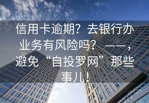 信用卡逾期？去银行办业务有风险吗？ ——，避免“自投罗网”那些事儿！