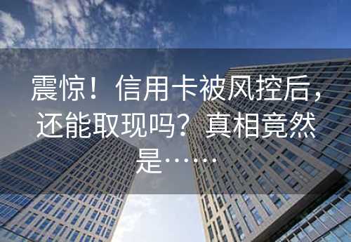 震惊！信用卡被风控后，还能取现吗？真相竟然是……